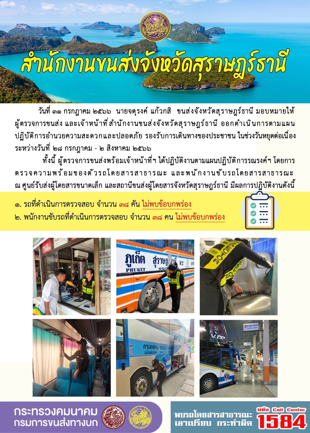 วันที่ 31 กรกฎาคม 2566 สำนักงานขนส่งจังหวัดสุราษฎร์ธานี โดยนายจตุรงค์ แก้วกสิ ขนส่งจังหวัดสุราษฎร์ธานี ได้มอบหมายให้ผู้ตรวจการขนส่งพร้อมเจ้าหน้าที่ข ออกดำเนินการตามแผนปฏิบัติการอำนวยความสะดวกและปลอดภัย รองรับการเดินทางของประชาชน ในช่วงวันหยุดต่อเนื่อง "เดินทางสะดวก ปลอดภัย ห่างไกลโควิด" คมนาคมเน้นให้ใสใจตนเอง ใส่ใจผู้อื่น และใส่ใจประชาชน ระหว่างวันที่ 28 กรกฎาคม - 2 สิงหาคม 2566