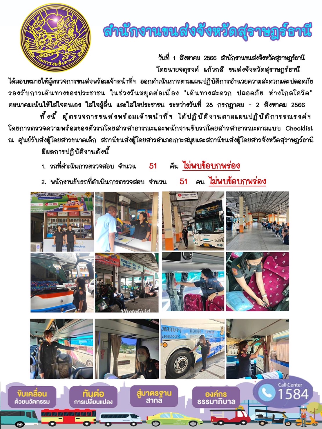 วันที่ 1 สิงหาคม 2566 สำนักงานขนส่งจังหวัดสุราษฎร์ธานี โดยนายจตุรงค์ แก้วกสิ ขนส่งจังหวัดสุราษฎร์ธานี ได้มอบหมายให้ผู้ตรวจการขนส่งพร้อมเจ้าหน้าที่ข ออกดำเนินการตามแผนปฏิบัติการอำนวยความสะดวกและปลอดภัย รองรับการเดินทางของประชาชน ในช่วงวันหยุดต่อเนื่อง "เดินทางสะดวก ปลอดภัย ห่างไกลโควิด" คมนาคมเน้นให้ใสใจตนเอง ใส่ใจผู้อื่น และใส่ใจประชาชน ระหว่างวันที่ 28 กรกฎาคม - 2 สิงหาคม 2566