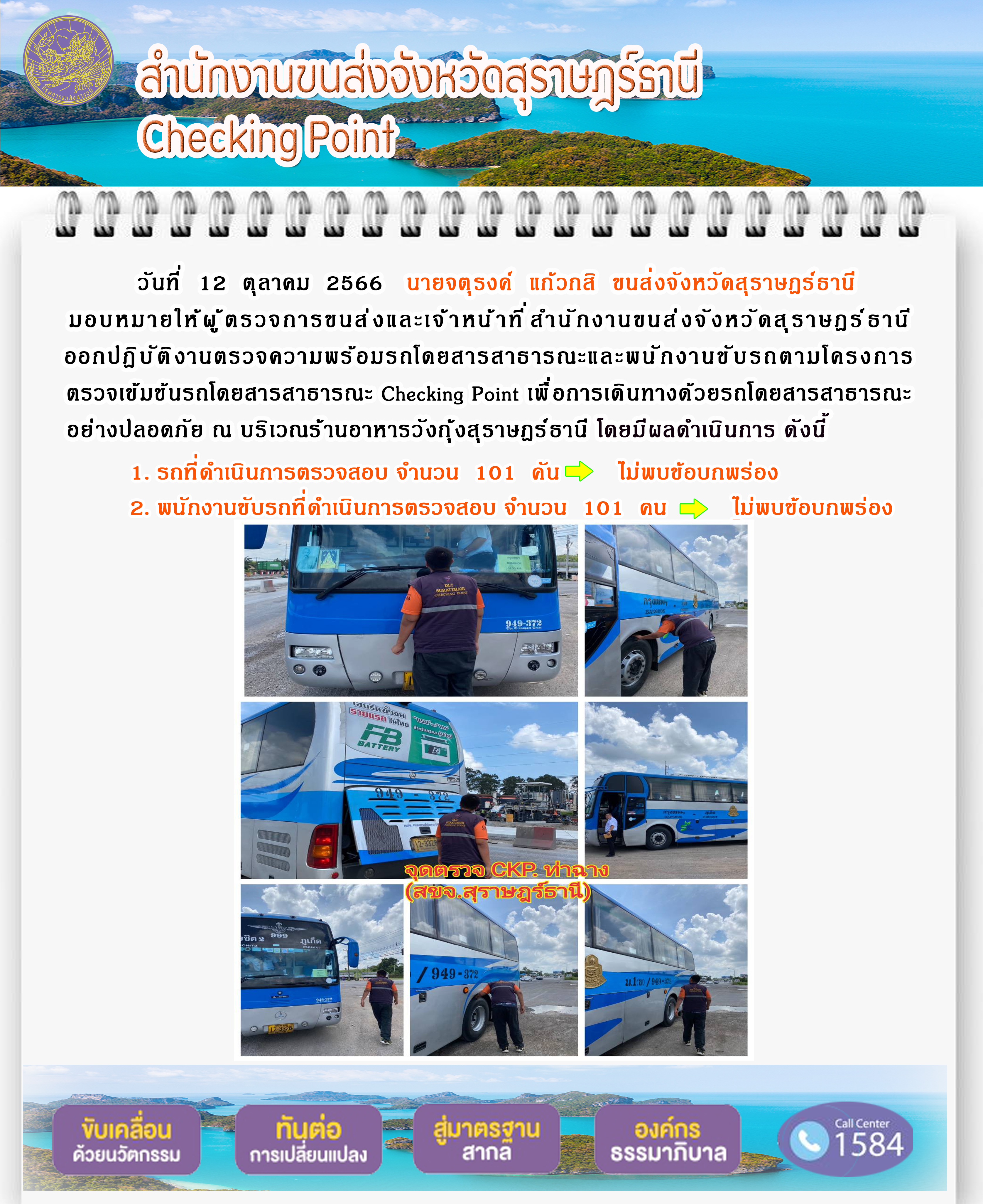 วันที่ 12 ตุลาคม 2566 นายจตุรงค์ แก้วกสิ ขนส่งจังหวัดสุราษฎร์ธานี มอบหมายให้ผู้ตรวจการขนส่ง และเจ้าหน้าที่สำนักงานขนส่งจังหวัดสุราษฎร์ธานีออกปฏิบัติงานตรวจความพร้อมรถโดยสาร สาธารณะ และพนักงานขับรถตามโครงการตรวจเข้มข้นรถโดยสารสาธารณะ Checking Point เพื่อการเดินทางด้วยรถโดยสารสาธารณะอย่างปลอดภัย ณ บริเวณร้านอาหารวังกุ้งสุราษฎร์ธานี โดยมีผลดำเนินการ