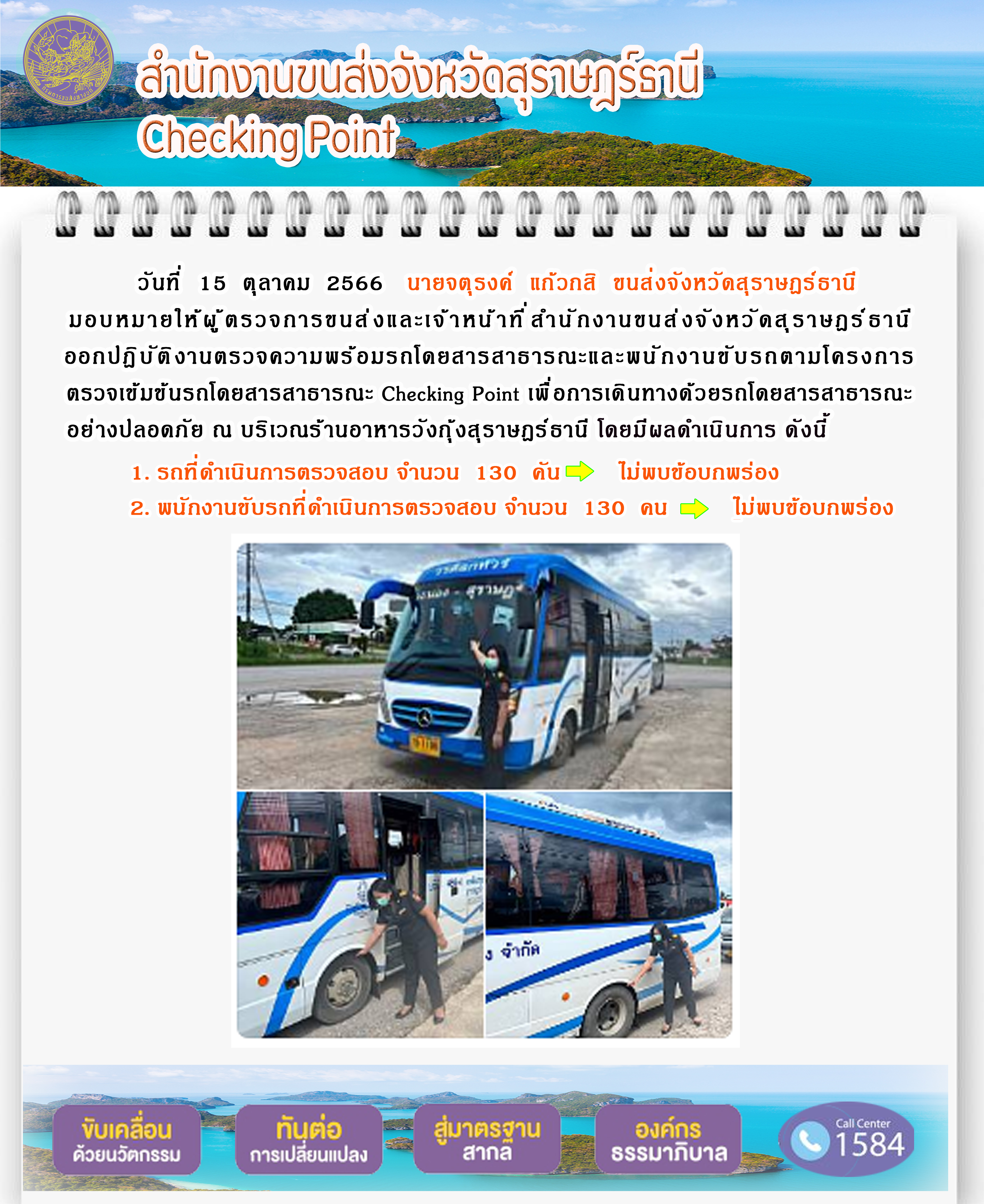 วันที่ 15 ตุลาคม 2566 นายจตุรงค์ แก้วกสิ ขนส่งจังหวัดสุราษฎร์ธานี มอบหมายให้ผู้ตรวจการขนส่ง และเจ้าหน้าที่สำนักงานขนส่งจังหวัดสุราษฎร์ธานีออกปฏิบัติงานตรวจความพร้อมรถโดยสาร สาธารณะ และพนักงานขับรถตามโครงการตรวจเข้มข้นรถโดยสารสาธารณะ Checking Point เพื่อการเดินทางด้วยรถโดยสารสาธารณะอย่างปลอดภัย ณ บริเวณร้านอาหารวังกุ้งสุราษฎร์ธานี โดยมีผลดำเนินการ