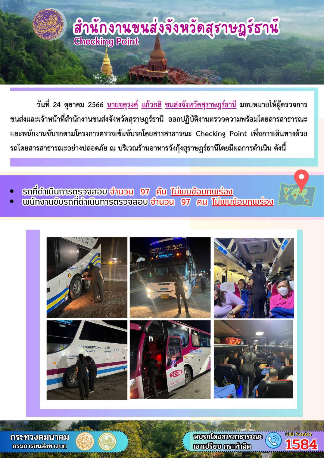 วันที่ 24 ตุลาคม 2566 นายจตุรงค์ แก้วกสิ ขนส่งจังหวัดสุราษฎร์ธานี มอบหมายให้ผู้ตรวจการขนส่ง และเจ้าหน้าที่สำนักงานขนส่งจังหวัดสุราษฎร์ธานีออกปฏิบัติงานตรวจความพร้อมรถโดยสาร สาธารณะ และพนักงานขับรถตามโครงการตรวจเข้มข้นรถโดยสารสาธารณะ Checking Point เพื่อการเดินทางด้วยรถโดยสารสาธารณะอย่างปลอดภัย ณ บริเวณร้านอาหารวังกุ้งสุราษฎร์ธานี โดยมีผลดำเนินการ