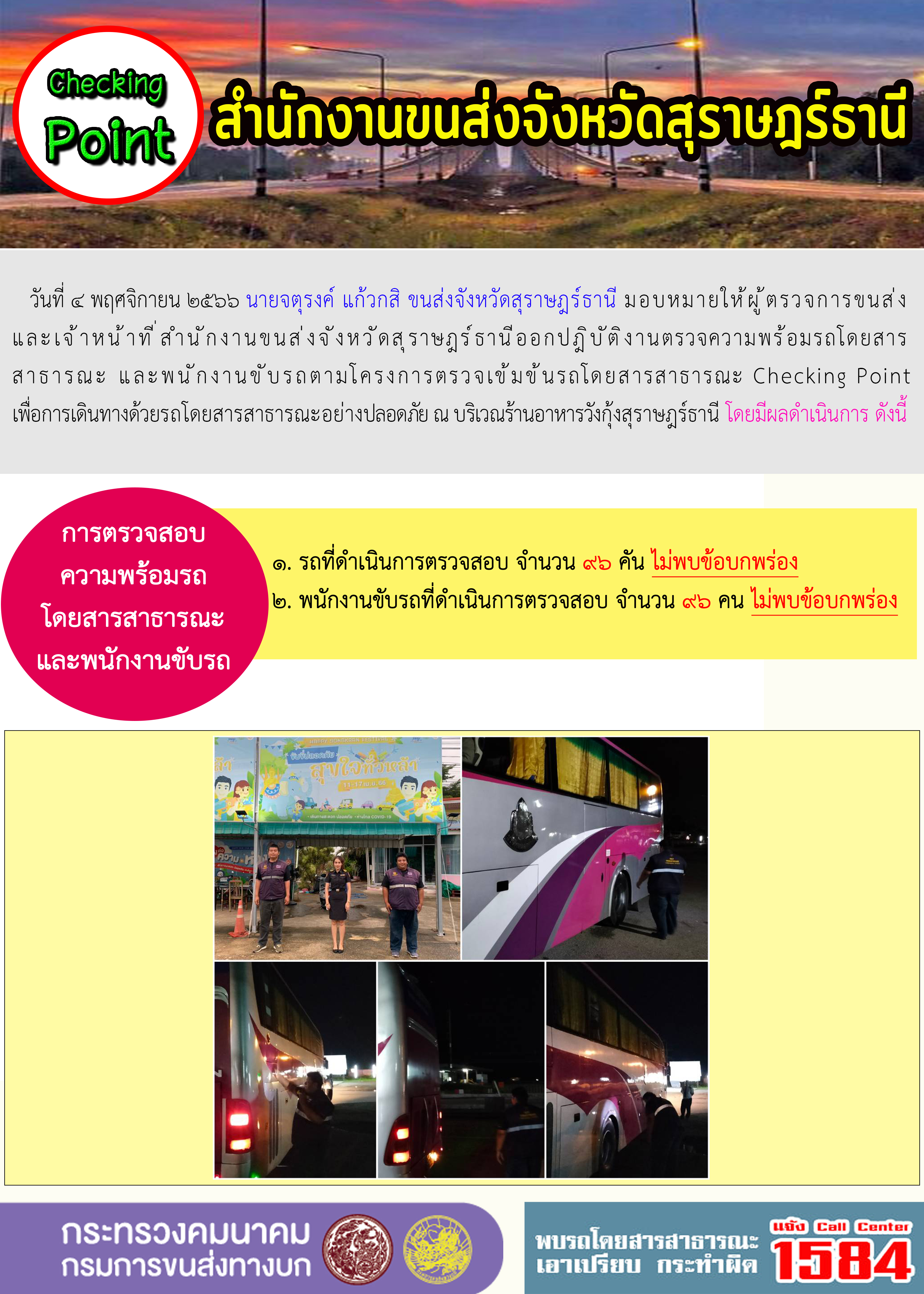 วันที่ 4 พฤศจิกายน 2566 นายจตุรงค์ แก้วกสิ ขนส่งจังหวัดสุราษฎร์ธานี มอบหมายให้ผู้ตรวจการขนส่ง และเจ้าหน้าที่สำนักงานขนส่งจังหวัดสุราษฎร์ธานีออกปฏิบัติงานตรวจความพร้อมรถโดยสาร สาธารณะ และพนักงานขับรถตามโครงการตรวจเข้มข้นรถโดยสารสาธารณะ Checking Point เพื่อการเดินทางด้วยรถโดยสารสาธารณะอย่างปลอดภัย ณ บริเวณร้านอาหารวังกุ้งสุราษฎร์ธานี โดยมีผลดำเนินการ