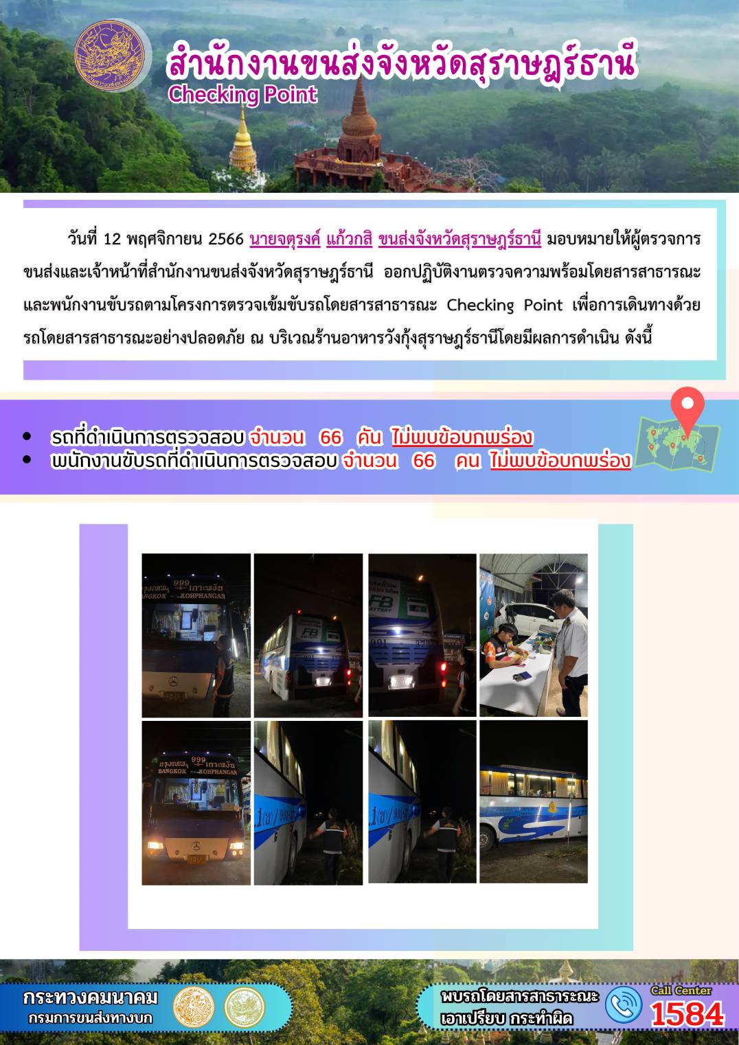 วันที่ 12 พฤศจิกายน 2566 นายจตุรงค์ แก้วกสิ ขนส่งจังหวัดสุราษฎร์ธานี มอบหมายให้ผู้ตรวจการขนส่ง และเจ้าหน้าที่สำนักงานขนส่งจังหวัดสุราษฎร์ธานีออกปฏิบัติงานตรวจความพร้อมรถโดยสาร สาธารณะ และพนักงานขับรถตามโครงการตรวจเข้มข้นรถโดยสารสาธารณะ Checking Point เพื่อการเดินทางด้วยรถโดยสารสาธารณะอย่างปลอดภัย ณ บริเวณร้านอาหารวังกุ้งสุราษฎร์ธานี โดยมีผลดำเนินการ