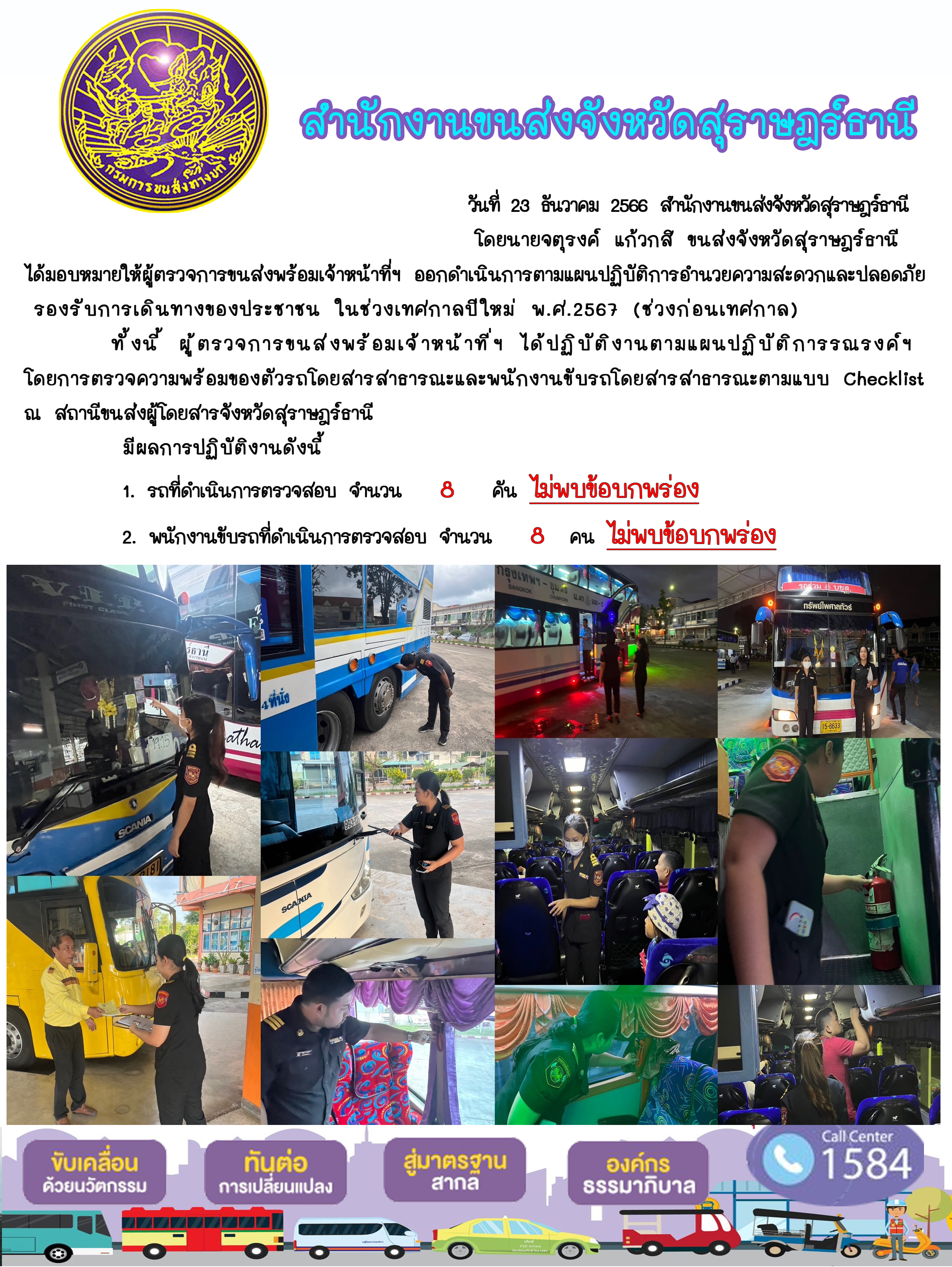 วันที่ 23 ธันวาคม 2566 สำนักงานขนส่งจังหวัดสุราษฎร์ธานี
โดยนายจตุรงค์ แก้วกสิ ขนส่งจังหวัดสุราษฎร์ธานี ได้มอบหมายให้ผู้ตรวจการขนส่งพร้อมเจ้าหน้าที่ ออกดำเนินการตามแผนปฏิบัติการอำนวยความสะดวกและปลอดภัย
รองรับการเดินทางของประชาชน ในช่วงเทศกาลปีใหม่ พ.ศ.2567 (ช่วงก่อนเทศกาล)ทั้งนี้ ผู้ตรวจการขนสงพร้อมเจ้าหน้าที่ฯ ได้ปฏิบัติงานตามแผนปฏิบัติการรณรงค์ฯ
โดยการตรวจความพร้อมของตัวรถโดยสารสาธารณะและพนักงานขับรถโดยสารสาธารณะตามแบบ Checklistณ สถานีขนส่งผู้โดยสารจังหวัดสุราษฎร์ธานี