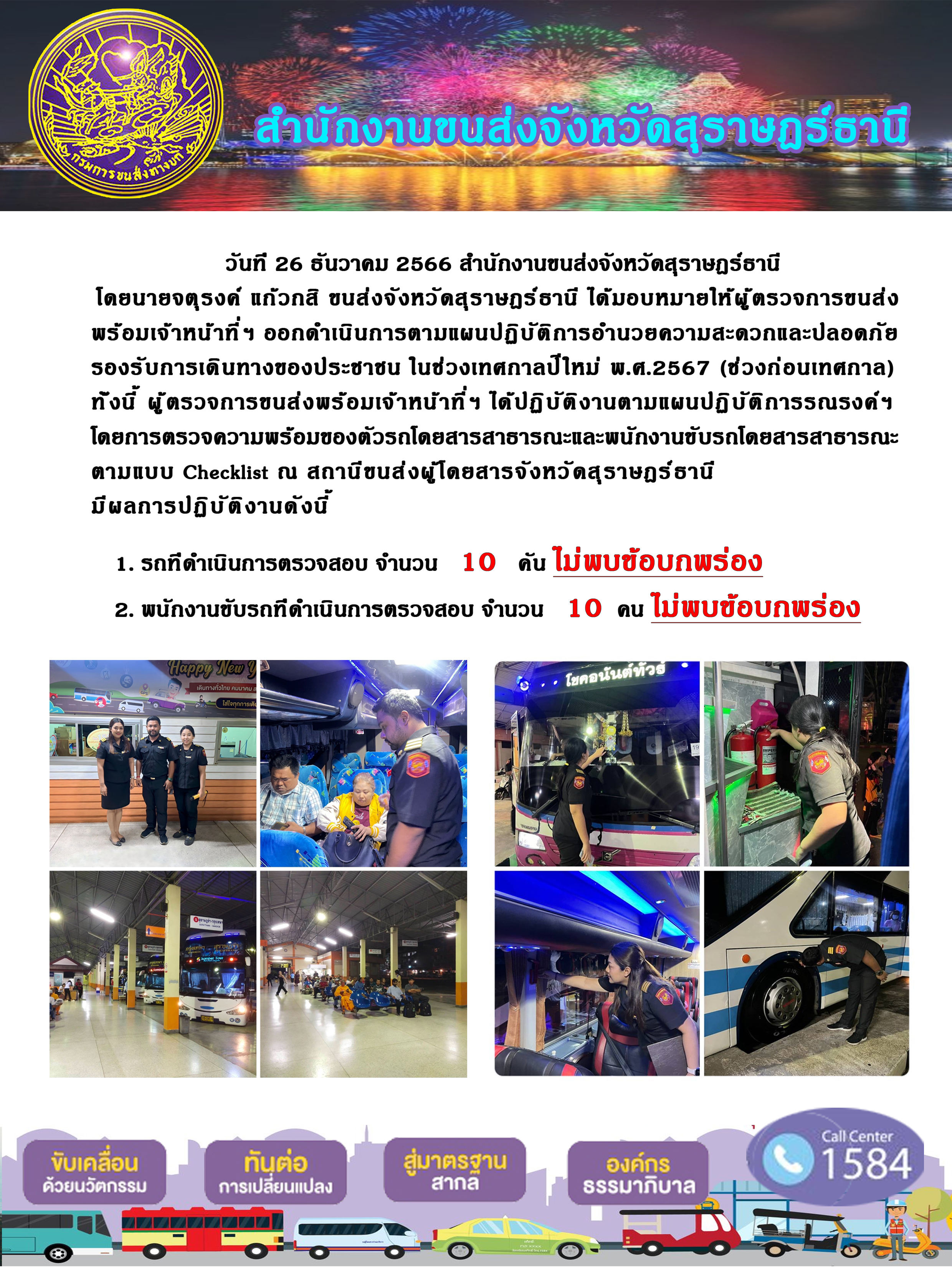 วันที 26 ธันวาคม 2566 สำนักงานขนส่งจังหวัดสุราษฎร์ธานี
โดยนายจตุรงค์ แก้วกสิ ขนส่งจังหวัดสุราษฎร์ ธานี ได้มอบหมายให้ผู้ ตรวจการขนส่ง
พร้อมเจ้าหน้าที่ ฯ ออกดำเนินการตามแผนปฏิบัติการอำนวยความสะดวกและปลอดภัย
รองรับการเดินทางของประชาชน ในช่วงเทศกาลปีใหม่ พ.ศ.2567 (ช่วงก่อนเทศกาล)
ทั่งนี้ ผู้ตรวจการขนส่งพร้อมเจ้าหน้าที่ฯ ได้ปฏิบัติงานตามแผนปฏิบัติการรณรงค์ฯ
โดยการตรวจความพร้อมของตัวรถโดยสารสาธารณะและพนักงานขับรถโดยสารสาธารณะ
ตามแบบ Checklist ณ สถานีขนส่งผู้โดยสารจังหวัดสุราษฎร์ธานี
มีผลการปฏิบัติงานดังนี้
1. รถทีดำเนินการตรวจสอบ จำนวน 10 น ไม่พบข้อบกพร่อง
2. พนักงานขับรถทีดำเนินการตรวจสอบ จำนวน 10 คน ไม่พบข้อบกพร่อง