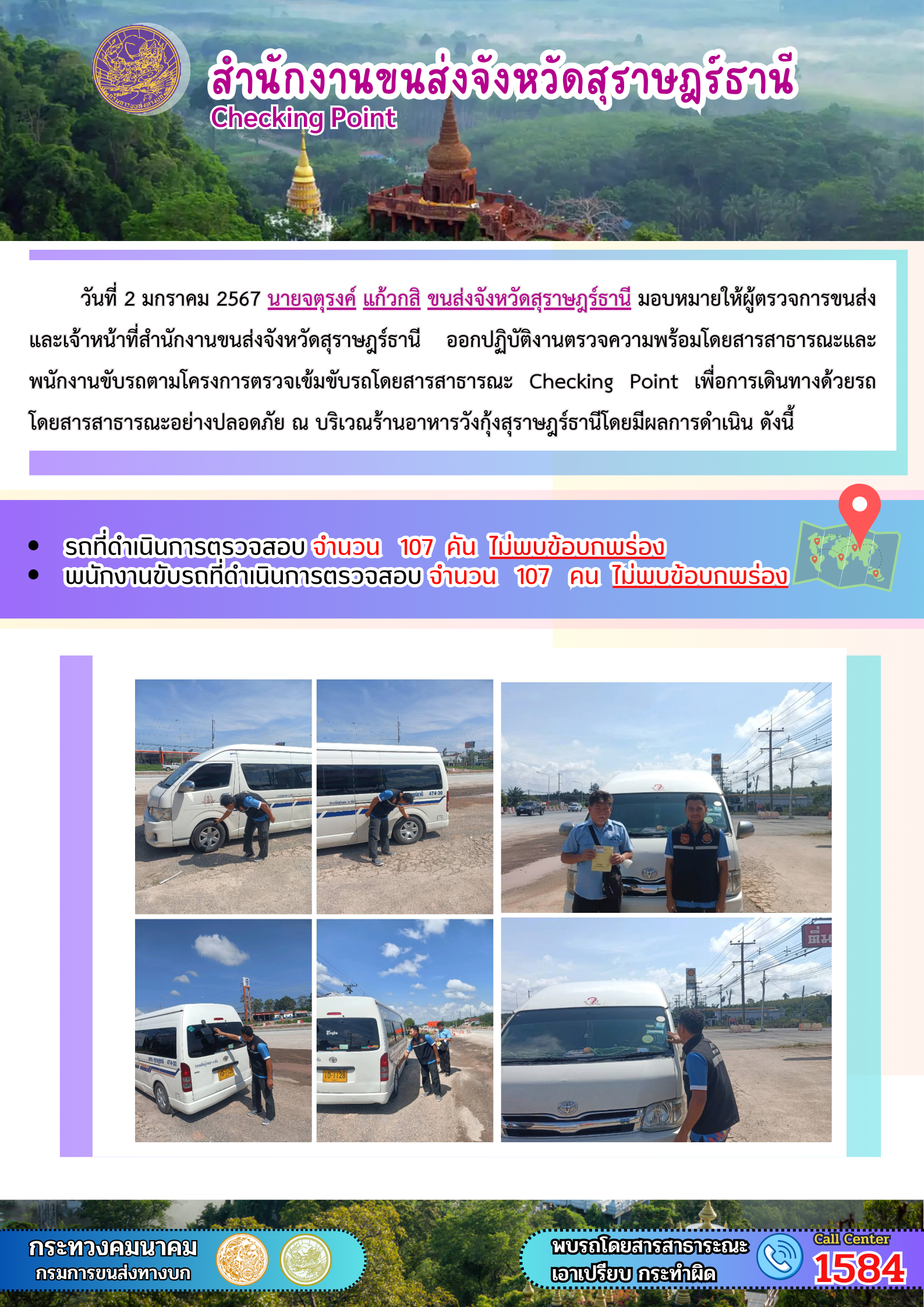 วันที่ 2 มกราคม 2567 นายจตุรงค์ แก้วกสิ ขนส่งจังหวัดสุราษฎรัธานี มอบหมายให้ผู้ตรวจการขนส่งและเจ้าหน้าที่สำนักงานขนส่งจังหวัดสุราษฎร์ธานี อกปฏิบัติงานตรวจความพร้อมโดยสารสาธารณะและ
พนักงานขับรถตามโครงการตรวจเข้มขับรถโดยสารสาธารณะ Checking Point เพื่อการเดินทางด้วยรถโดยสารสาธารณะอย่างปลอดภัย ณ บริเวณร้านอาหารวังกุ้งสุราษฎร์ธานีโดยมีผลการดำเนิน ดังนี้
รถที่ดำเนินการตรวจสอบ จำนวน 107 คัน ไม่พบข้อบกพร่องพนักงานขับรถที่ดำเนินการตรวจสอบ จำนวน 107 คน ไม่พบข้อบกพร่อง