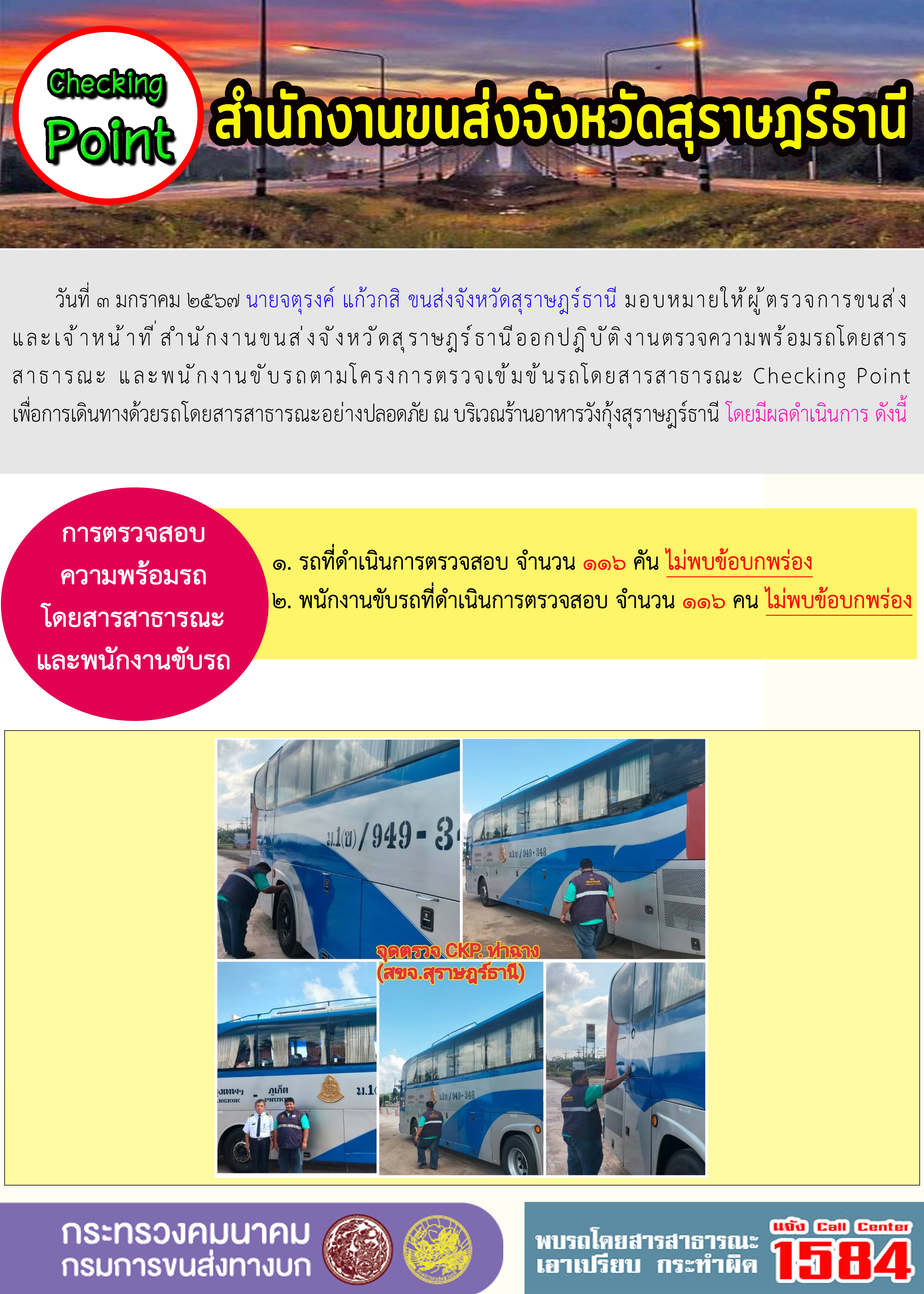 วันที่ ๓ มกราคม ๒๕๖๗ นายจตุรงค์ แก้วกสิ ขนส่งจังหวัดสุราษฎร์ธานี มอบหมายให้ผู้ตรวจการขนส่งและเจ้าหน้าที่สำนักงานขนส่งจังหวัดสุราษฎร์ธานีออกปฏิบัติงานตรวจความพร้อมรถโดยสาร
สาธารณะ และพนักงานขับรถตามโครงการตรวจเข้มข้นรถโดยสารสาธารณะ Checking Pointเพื่อการเดินทางด้วยรถโดยสารสาธารณะอย่างปลอดภัย ณ บริเวณร้านอาหารวังกุ้งสุราษฎร์ธานี โดยมีผลดำเนินการ ดังนี้
การตรวจสอบความพร้อมรถโดยสารสาธารณะและพนักงานขับรถ
๑. รถที่ดำเนินการตรวจสอบ จำนวน ๑๑๖ คัน ไม่พบข้อบกพร่อง
๒. พนักงานขับรถที่ดำเนินการตรวจสอบ จำนวน ๑๑๖ คน ไม่พบข้อบกพร่อง