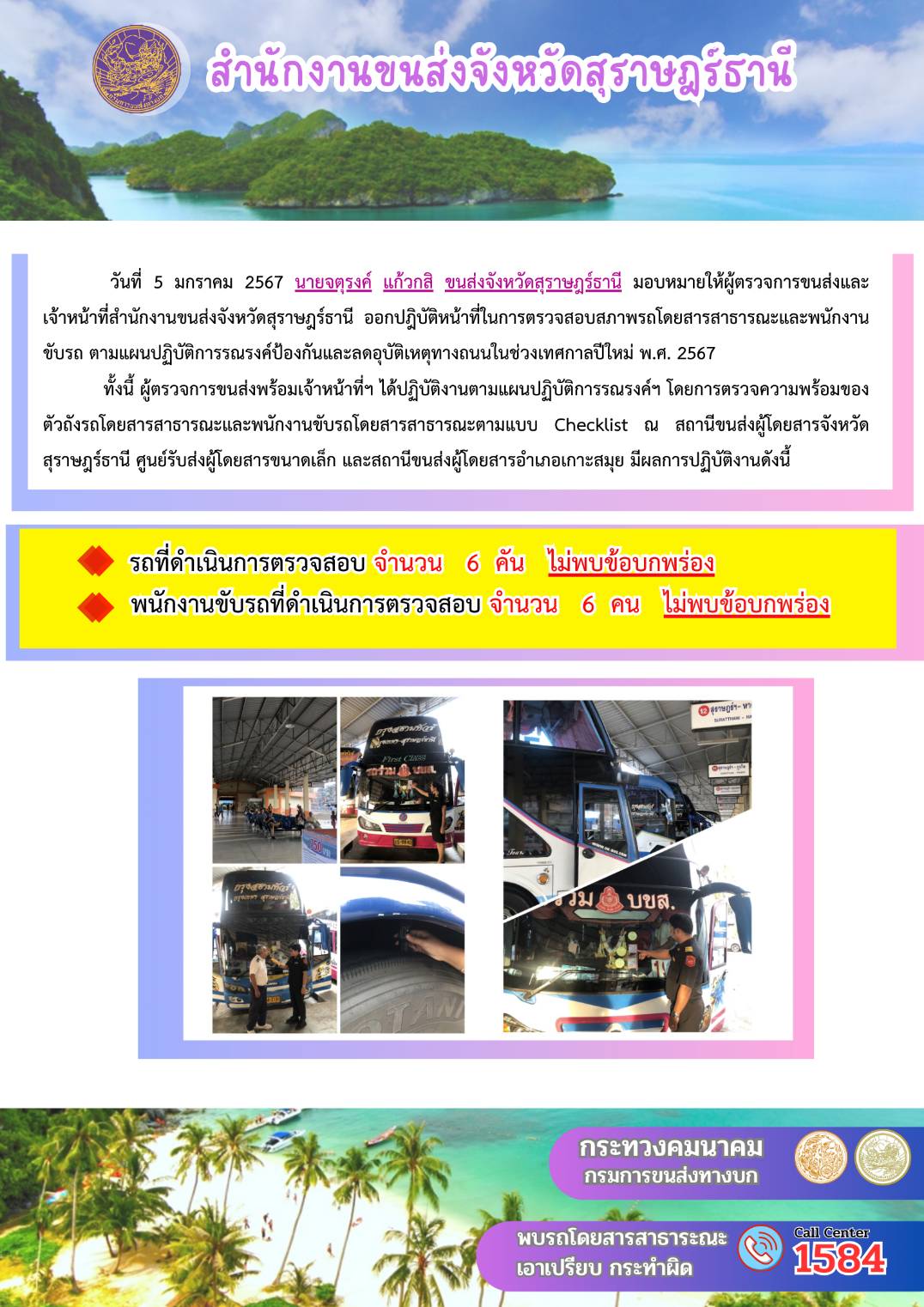 วันที่  5 มกราคม 2567 นายจตุรงค์ แก้วกสิ ขนส่งจังหวัดสุราษฎรัธานี มอบหมายให้ผู้ตรวจการขนส่งและ
เจ้าหน้าที่สำนักงานขนส่งจังหวัดสุราษฎร์ธานี ออกปฏิบัติหน้าที่ในการตรวจสอบสภาพรถโดยสารสาธารณะและพนักงาน
ขับรถ ตามแผนปฏิบัติการรณรงค์ป้องกันและลดอุบัติเหตุทางถนนในช่วงเทศกาลปีใหม่ พ.ศ. 2567