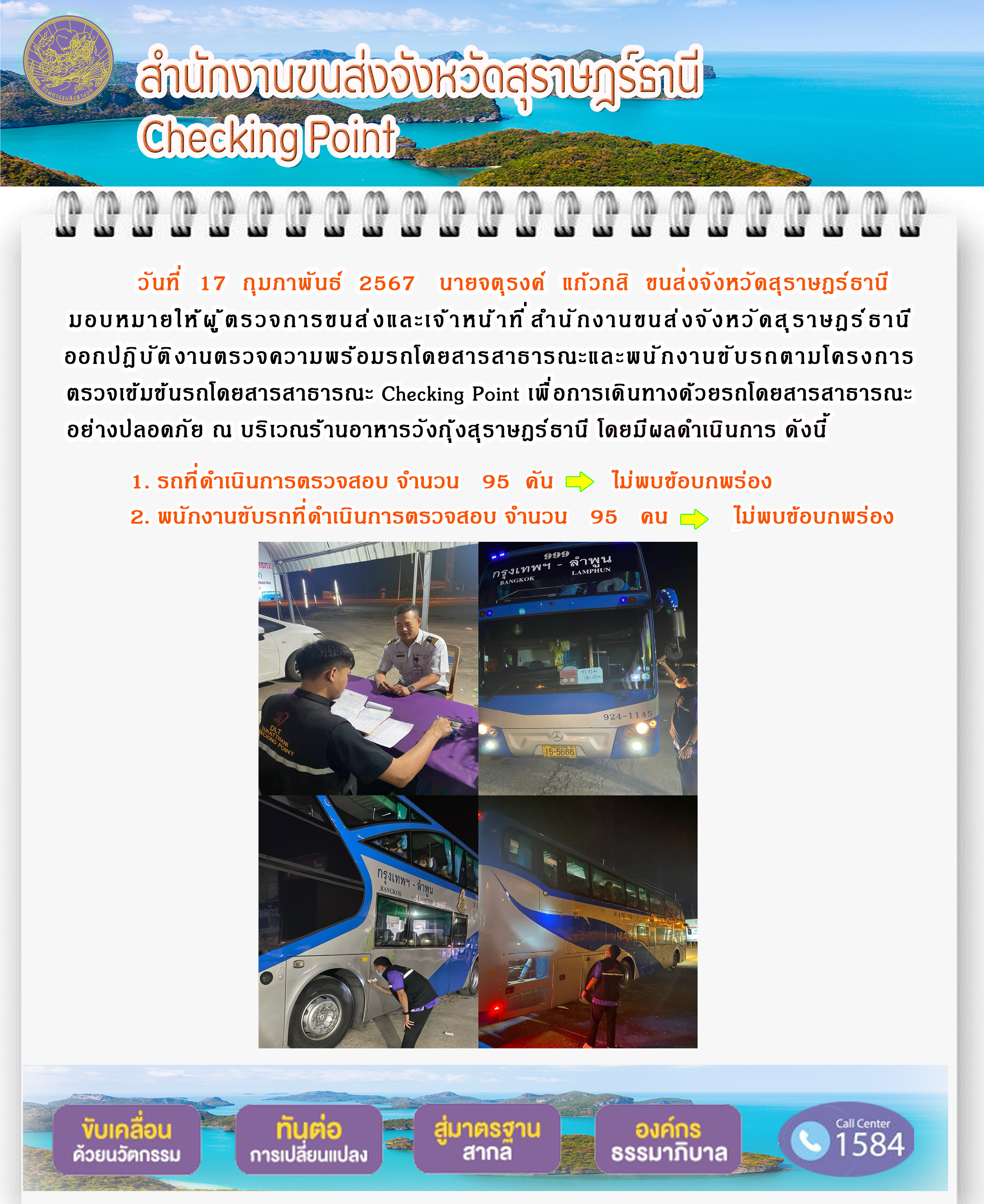 วันที่ 17 กุมภาพันธ์ 2567 นายจตุรงค์ แก๊วกสิ ขนส่งจังหวัดสุราษฎร์ธานี
มอบหมายให้ผู้ ตรวจการขนส่งและเจ้าหน้าที่ สำนักงานขนส่งจังหวัดสุราษฎร์ธานีออกปฏิบัติ งานตรวจความพร้อมรถโดยสารสาธารณะและพนักงานขับรถตามโครงการตรวจเข้มข้นรถโดยสารสาธารณะ Checking Point เพื่ อการเดินทางด้วยรถโดยสารสาธารณะอย่างปลอดภัย ณ บริเวณร้านอาหารวังกุ้งสุราษฎร์ธานี