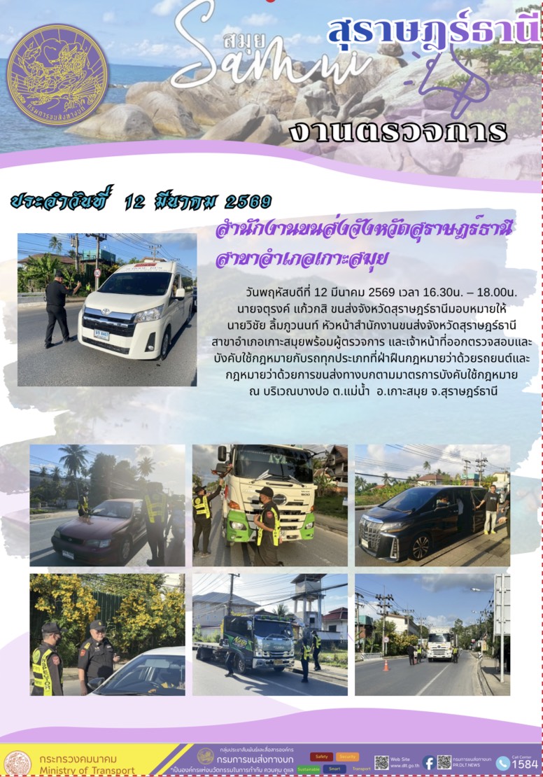 สำนักงานขนส่งจังหวัดสุราษฎร์ธานี
สาขาอำเภอเกาะสมุย

วันพฤหัสบดีที่ 12 มีนาคม 2569 เวลา 16.30น. - 18.00น.
นายจตุรงค์ แก้วกสิ ขนส่งจังหวัดสุราษฎร์ธานีมอบหมายให้
นายวิชัย ลิ้มภูวนนท์ หัวหน้าสำนักงานขนส่งจังหวัดสุราษฎร์ธานี
สาขาอำเภอเกาะสมุยพร้อมผู้ตรวจการ และเจ้าหน้าที่ออกตรวจสอบและ
บังคับใช้กฎหมายกับรถทุกประเภทที่ฝ่าฝืนกฎหมายว่าด้วยรถยนต์และ
กฎหมายว่าด้วยการขนส่งทางบกตามมาตรการบังคับใช้กฎหมาย
ณ บริเวณบางปอ ต.แม่น้ำ อ.เกาะสมุย จ.สุราษฎร์ธานี