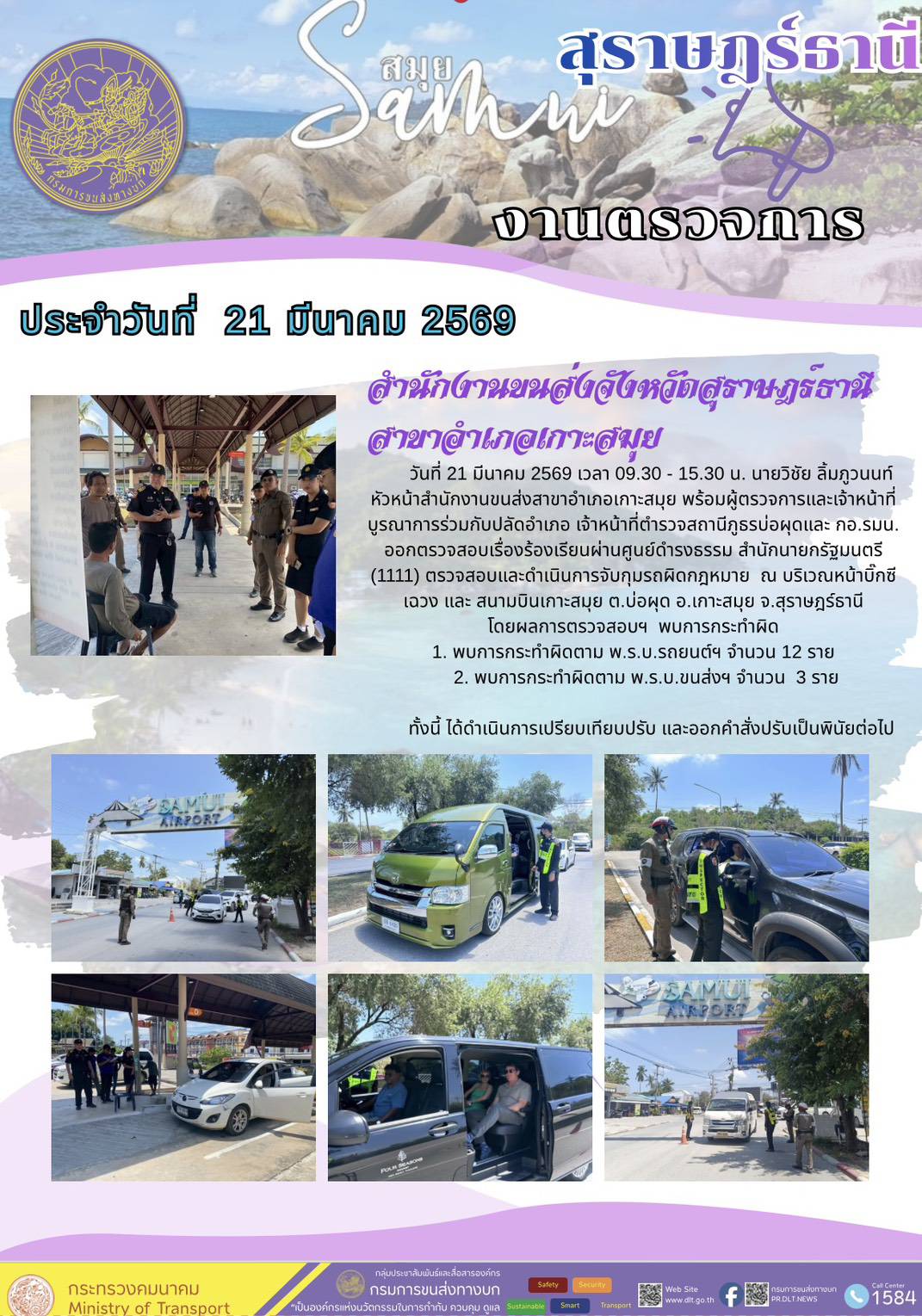 วันที่ 21 มีนาคม 2569 เวลา 09.30 - 15.30 น. นายวิชัย ลิ้มภูวนนท์
หัวหน้าสำนักงานขนส่งสาขาอำเภอเกาะสมุย พร้อมผู้ตรวจการและเจ้าหน้าที่
บูรณาการร่วมกับปลัดอำเภอ เจ้าหน้าที่ตำรวจสถานีภูธรบ่อผุดและ กอ.รมน.
ออกตรวจสอบเรื่องร้องเรียนผ่านศูนย์ดำรงธรรม สำนักนายกรัฐมนตรี
(1111) ตรวจสอบและดำเนินการจับกุมรถผิดกฎหมาย ณ บริเวณหน้าบิ๊กซี
เฉวง และ สนามบินเกาะสมุย ต.บ่อผุด อ.เกาะสมุย จ.สุราษฎร์ธานี
โดยผลการตรวจสอบฯ พบการกระทำผิด
1. พบการกระทำผิดตาม พ.ร.บ.รถยนต์ฯ จำนวน 12 ราย
2. พบการกระทำผิดตาม พ.ร.บ.ขนส่งฯ จำนวน 3 ราย
ทั้งนี้ ได้ดำเนินการเปรียบเทียบปรับ และออกคำสั่งปรับเป็นพินัยต่อไป