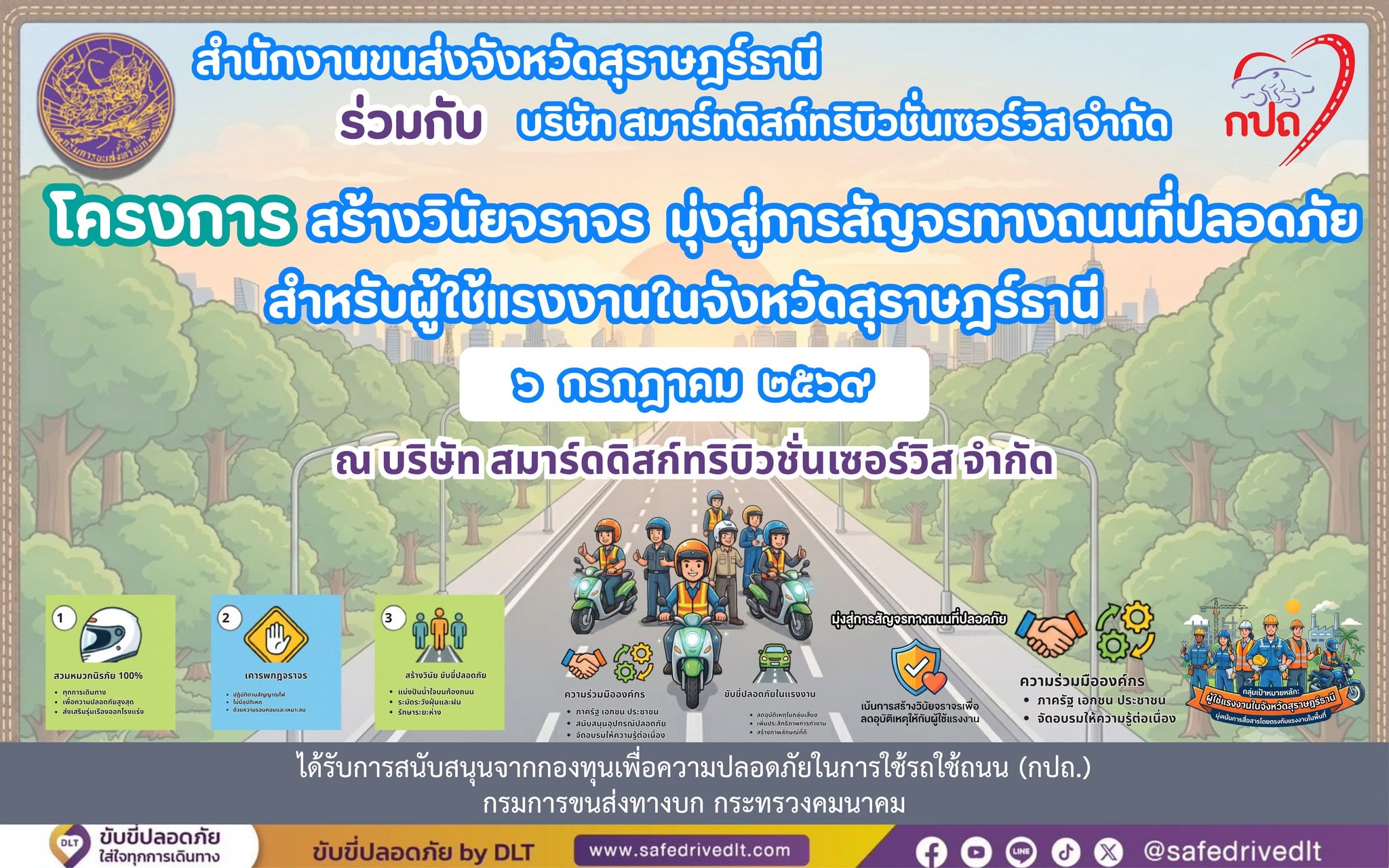วันที่ 6 กรกฎาคม 2569 เวลา 08.00 - 14.00 น. 
       นายจตุรงค์ แก้วกสิ ขนส่งจังหวัดสุราษฎร์ธานี มอบหมายให้นายธีรยุทธ สุขราษฎร์ นักวิชาการขนส่งชำนาญการพิเศษ พร้อมเจ้าหน้าที่กลุ่มวิชาการขนส่ง ออกดำเนินโครงการ " สร้างวินัยจราจร มุ่งสู่การสัญจรทางถนนที่ปลอดภัย สำหรับผู้ใช้แรงงานในจังหวัดสุราษฎร์ธานี ” ประจำปีงบประมาณ พ.ศ. 2569 เพื่อเสริมสร้างจิตสำนึกในการใช้รถใช้ถนน สร้างมาตรการองค์กรให้เกิดขึ้นในสถานประกอบการ เกิดเป็นวัฒนธรรมความปลอดภัยสำหรับผู้ใช้แรงงานในพื้นที่จังหวัดสุราษฎร์ธานี ณ บริษัท สมาร์ทดิสก์ทริบิวชั่น เซอร์วิส จำกัด ตำบลหนองไทร อำเภอพุนพิน จังหวัดสุราษฎร์ธานี