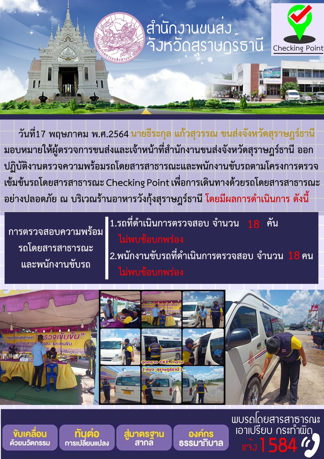 วันที่ 17 พฤษภาคม พ.ศ.2564 นายธีระกูล แก้วสุวรรณ ขนส่งจังหวัดสุราษฎร์ธานี มอบหมายให้ผู้ตรวจการขนส่งและเจ้าหน้าที่สำนักงานขนส่งจังหวัดสุราษฎร์ธานี ออก ปฏิบัติงานตรวจความพร้อมรถโดยสารสาธารณะและพนักงานขับรถตามโครงการตรวจ เข้มข้นรถโดยสารสาธารณะ Checking Point เพื่อการเดินทางด้วยรถโดยสารสาธารณะ อย่างปลอดภัย ณ บริเวณร้านอาหารวังกุ้งสุราษฎร์ธานี