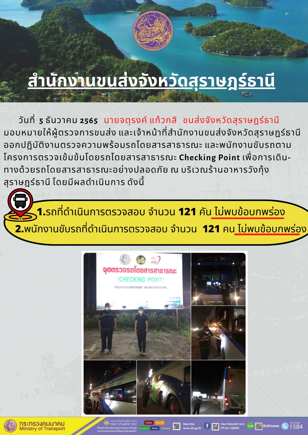 วันที่ 5 ธันวาคม 2565 สำนักงานขนส่งจังหวัดสุราษฎร์ธานี โดยนายจตุรงค์ แก้วกสิ ขนส่งจังหวัดสุราษฎร์ธานี มอบหมายให้ผู้ตรวจการขนส่ง และเจ้าหน้าที่ขนส่งจังหวัดสุราษฎร์ธานีออกปฏิบัติตรวจความพร้อมรถกระบะโดยสารสาธรณะ และพนักงานขับรถตามโครงการตรวจเข้มข้นโดยสาธารณะ Checking Point เพื่อการเดินทางด้วยรถโดยสารสาธารณะอย่างปลอดภัย ณ บริเวณร้านอาหารวังกุ้งสุราษฎร์ธานี