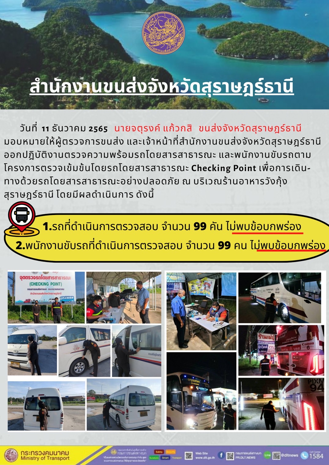 วันที่ 11 ธันวาคม 2565 สำนักงานขนส่งจังหวัดสุราษฎร์ธานี โดยนายจตุรงค์ แก้วกสิ ขนส่งจังหวัดสุราษฎร์ธานี มอบหมายให้ผู้ตรวจการขนส่ง และเจ้าหน้าที่ขนส่งจังหวัดสุราษฎร์ธานีออกปฏิบัติตรวจความพร้อมรถกระบะโดยสารสาธรณะ และพนักงานขับรถตามโครงการตรวจเข้มข้นโดยสาธารณะ Checking Point เพื่อการเดินทางด้วยรถโดยสารสาธารณะอย่างปลอดภัย ณ บริเวณร้านอาหารวังกุ้งสุราษฎร์ธานี