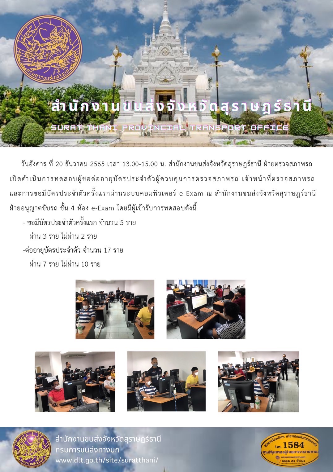 วันอังคาร ที่ 20 ธันวาคม 2565 เวลา 13.00-15.00 น. สำนักงานขนส่งจังวหัดสุราษฎร์ธานี ฝ่ายตรวจสภาพรถเปิดดำเนินการทดสอบผู้ขอต่ออายุบัตรประจำตัวผู้ควบคุมการตรวจสภาพรถ เจ้าหน้าที่ตรวจสภาพรถและการขอมีบัตรประจำตัวครั้งแรกผ่านระบบคอมพิวเตอร์ e-Exam ณ สำนักงานขนส่งจังหวัดสุรษฎร์ธานีฝ่ายอนุญาตขับรถ ชั้น 4 ห้อง e-Exam ณ สำนักงานขนส่งจังหวัดสุราษฎร์ธานีฝ่ายอนุญาตขับรถ ชั้น 4 ห้อง e-Exam 