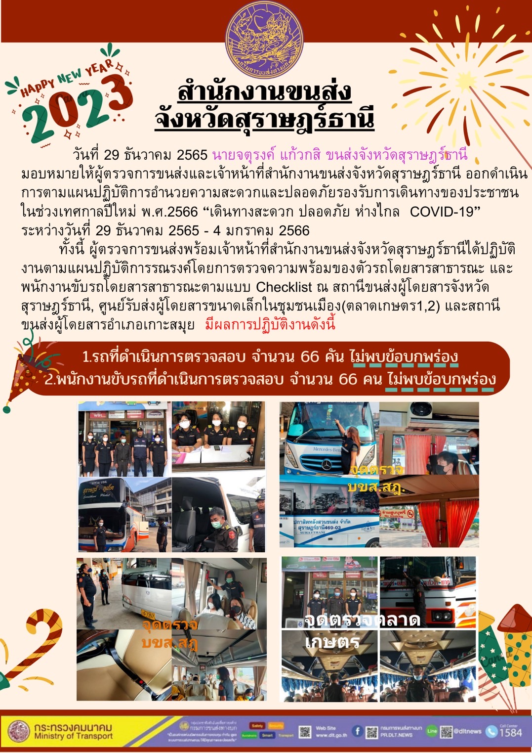 วันที่ 29 ธันวาคม 2565 นายจตุรงค์ แก้วกสิ ขนส่งจังหวัดสุราษฎร์ะานี มอบหมายให้ผู้ตรวจการขนส่งและเจ้าหน้าที่สำนักงานขนส่งและเจ้าหน้าที่สำนักงานขนส่งสุราษฎร์ะานี ออกดำเนินการตามแผนปฏิบัติการอำนวยความสะดวกและปลอดภัยรองรับการเดินทางของประชาชนในช่วงเทศกาลปีใหม่ พ.ศ.2566 "เดินทางสะดวก ปลอดภัย ห่างไกล COVID -19 " ระหว่างวันที่ 29 ธันวาคม 2565 - 4 มกราคม 2566