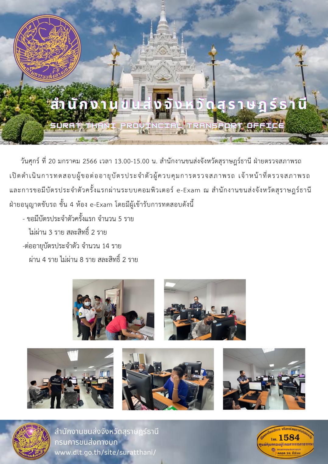 วันศุกร์ที่ 20 มกราคม 2566 เวลา 13.00 - 15.00 น. สำนักงานขนส่งจังหวัดสุราษฎร์ะานี ฝ่ายตรวจสภาพรถเปิดการทดสอบผู้ขอต่ออายุบัติประจำตัวผู้ควบคุมการตรวจสภาพรถ เจ้าหน้าที่ตรวจสภาพรถและการขอมีบัตรประจำตัวครั้งแรกผ่านระบบคอมพิวเตอร์ e-Exam ณ สำนักงานขนส่งจังหวัดสุราษฏร์ะานีฝ่ายอนุญาติขับรถ ชั้น 4 ห้อง e-Exam 