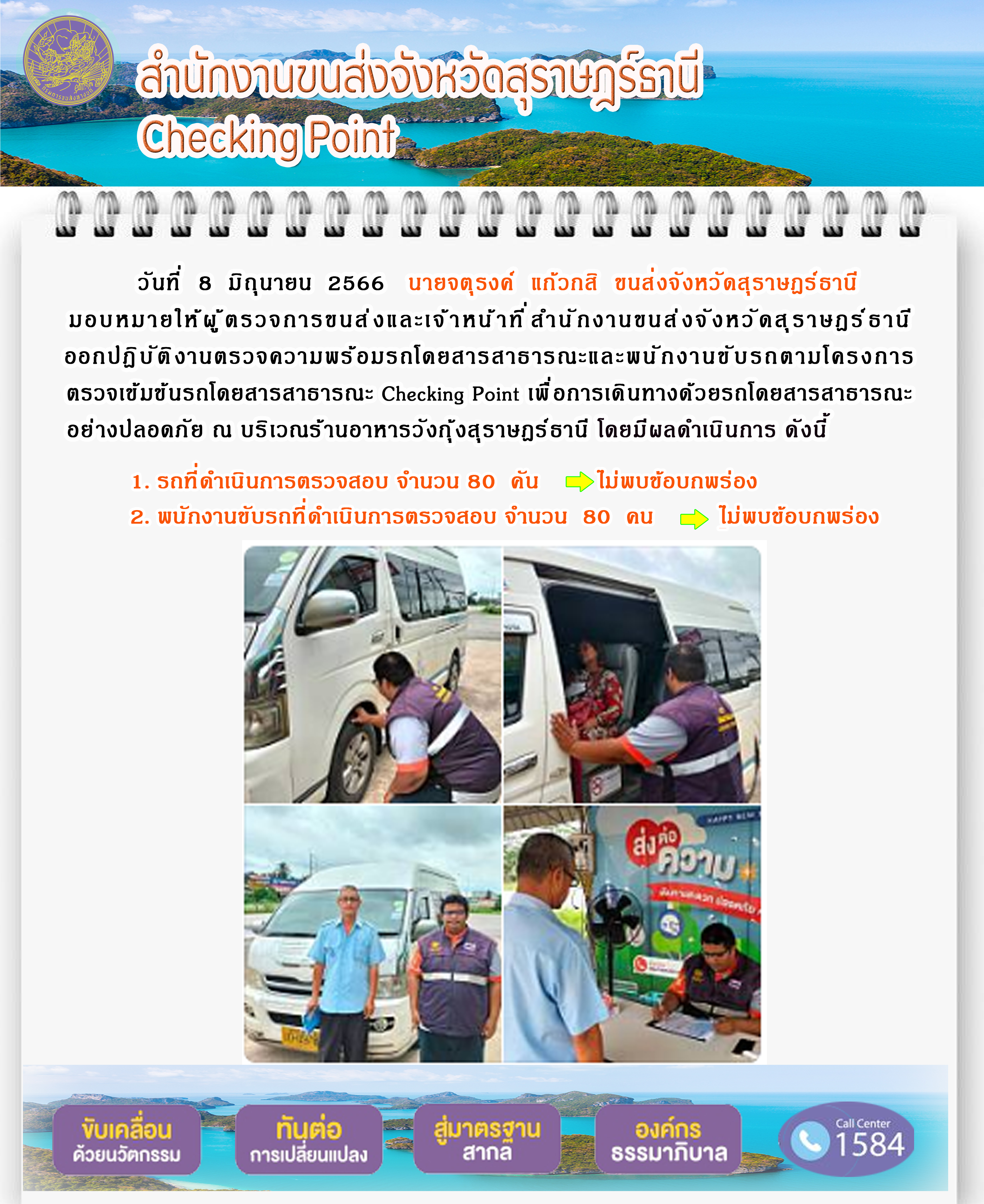 วันที่ 8 มิถุนายน 2566 นายจตุรงค์ แก้วกลิ ขนส่งจังหวัดสุราษฏร์ธานี มอบหมายให้ผู้ตรวจการขนส่งและเจ้าหน้าที่สำนักงานขนส่งจังหวัดสุราษฏร์ธานี ออกปฏิบัติงานตรวจความพร้อมโดยสารสาธารณะและพนักงานขับรถตามโครงการตรวจเข้มรถโดยสารสาธารณะ Checking Point เพื่อการเดินทางด้วยรถโดยสารสาธารณะอย่างปลอดภัย