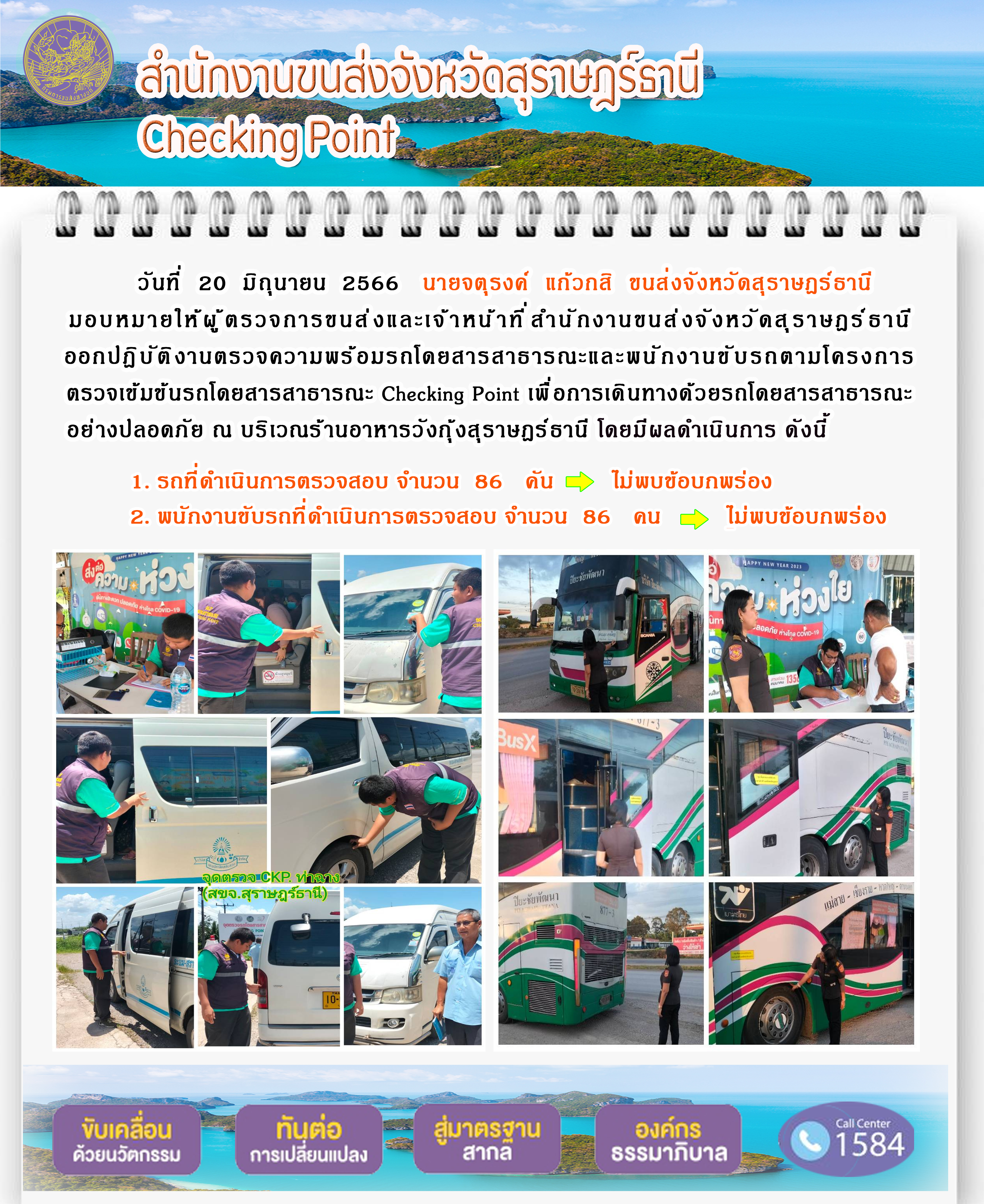 วันที่ 20 มิถุนายน 2566 นายจตุรงค์ แก้วกสิ ขนส่งจังหวัดสุราษฎร์ธานี มอบหมายให้ผู้ตรวจการขนส่งและเจ้าหน้าที่สำนักงานขนส่งจังหวัดสุราษฎร์ธานี ออกปฏิบัติงานตรวจความพร้อมรถโดยสารสาธารณะ และพนักงานขับรถตามโครงการตรวจเข้มข้นรถโดยสารสาธารณะ Checking Point