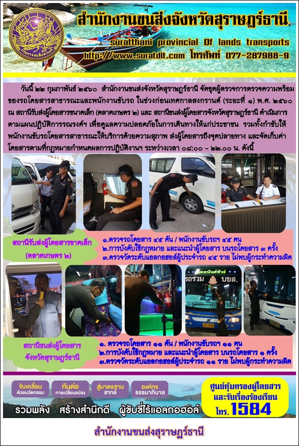 วันที่ 22 กุมภาพันธ์ 2560 สำนักงานขนส่งจังหวัดสุราษฏร์ธานี จัดชุดผู้ตรวจการตรวจความพร้อม ของรถโดยสารสาธารณะและพนักงานขับรถ ในช่วงก่อนเทศกาลสงกรานต์ (ระยะที่ 1) พ.ศ.2560 ณ สถานนีรับส่งผู้โดยสารขนาดเล็ก (ตลาดเกษตร2) และสถานนีขนส่งผู้โดยสารจังหวัดสุราษฏร์ธานี