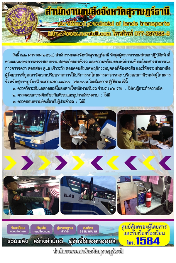 วันที่ 22 มกราคม 2560 สำนักงานขนส่งจังหวัดสุราษฏร์ธานี จัดชุดผู้ตรวจการขนส่งออกปฏิบัติหน้าที่ตามแผนมาตรการตรวจสอบความปลอดภัยของตัวรถ และความพร้อมของพนักงานขับรถโดยสารสาธารณะ การตรวจตรา สอดส่อง ดูแล เฝ้าระวัง ตลอดจนสังเกตุพฤติกรรมบุคคลที่ต้องสงสัย 