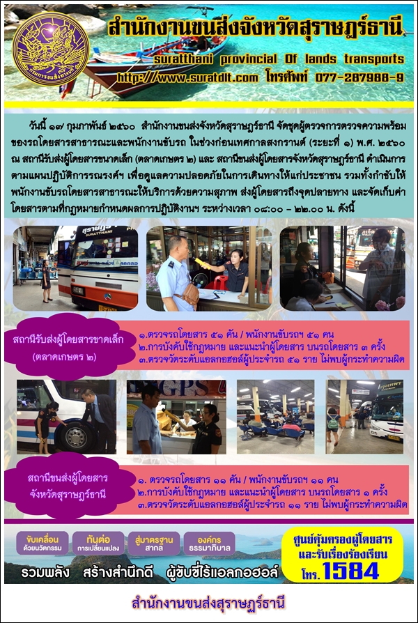 วันที่ 17 กุมภาพันธ์ 2560 สำนักงานขนส่งจังหวัดสุราษฏร์ธานี จัดชุดผู้ตรวจการตรวจความพร้อม ของรถโดยสารสาธารณะและนักงานขับรถ ในช่วงก่อนเทศกาลสงกรานต์ (ระยะที่ 1) พ.ศ.2560 ณ สถานีรับส่งผู้โดยสารขนาดเล็ก (ตลาดเกษตร 2) และสถานีขนส่งผู้โดยสารจังหวัดสุราษฏร์ธานี