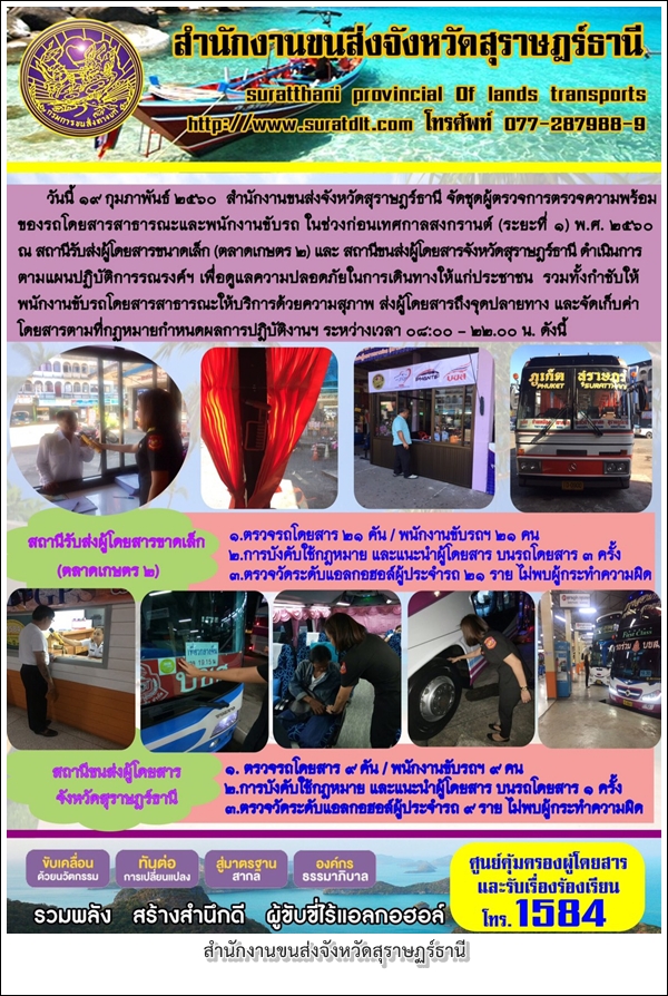 วันที่ 19 กุมภาพันธ์ 2560 สำนักงานขนส่งจังหวัดสุราษฏร์ธานี จัดชุดผู้ตรวจการตรวจความพร้อม ของรถโดยสารสาธารณะและพนักงานขับรถ ในช่วงก่อนเทศกาลสงกรานต์ (ระยะที่1) พ.ศ.2560 ณ สถานีรับส่งผู้โดยสารขนาดเล็ก (ตลาดเกษตร 2) 