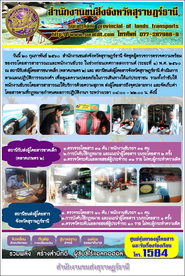 วันที่ 20 กุมภาพันธ์ 2560 สำนักงานขนส่งจังหวัดสุราษฏร์ธานี จัดชุดผู้ตรวจการตรวจความพร้อมของรถโดยสารสาธารณะและพนักงานขับรถ ในช่วงก่อนเทศกาลสงกรานต์ (ระยะที่1) พ.ศ.2560 ณ สถานนีรับส่งผู้โดยสารขนาดเล็ก (ตลาดเกษตร 2)