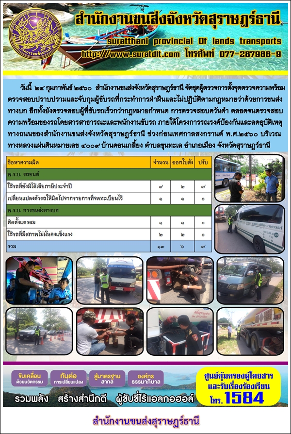 วันที่ 25 กุมภาพันธ์ 2560 สำนักงานขนส่งจังหวัดสุราษฏร์ธานี จัดชุดผู้ตรวจการตั้งจุดตรวจความพร้อม ตรวจสอบปราบปรามและจับกุมผู้ขับรถที่กระทำการฝ่าฝืนและไม่ปฏิบัติตามกฏหมายว่าด้วยการขนส่งทางบก อีกทั้งยังตรวจสอบผู้ที่ขับรถเร็วกว่ากฏหมายกำหนด