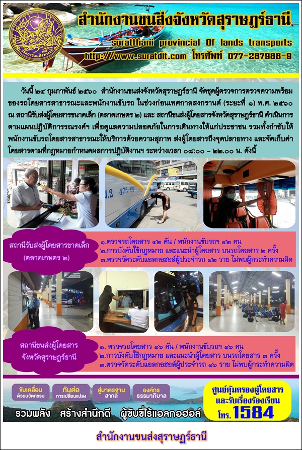 วันที่ 24 กุมภาพันธ์ 2560 สำนักงานขนส่งจังหวัดสุราษฏร์ธานี จัดชุดผู้ตรวจการตรวจความพร้อมของรถโดยสารสาธารณะและพนักงานขับรถ ในช่วงก่อนเทศกาลสงกรานต์ (ระยะที่1) พ.ศ.2560 ณ สถานนีรับส่งผู้โดยสารขนาดเล็ก (ตลาดเกษตร2) และสถานีขนส่งผู้โดยสารจังหวัดสุราษฏร์ธานี ดำเนินการตามแผนปฏิบัติการรณรงค์ฯ