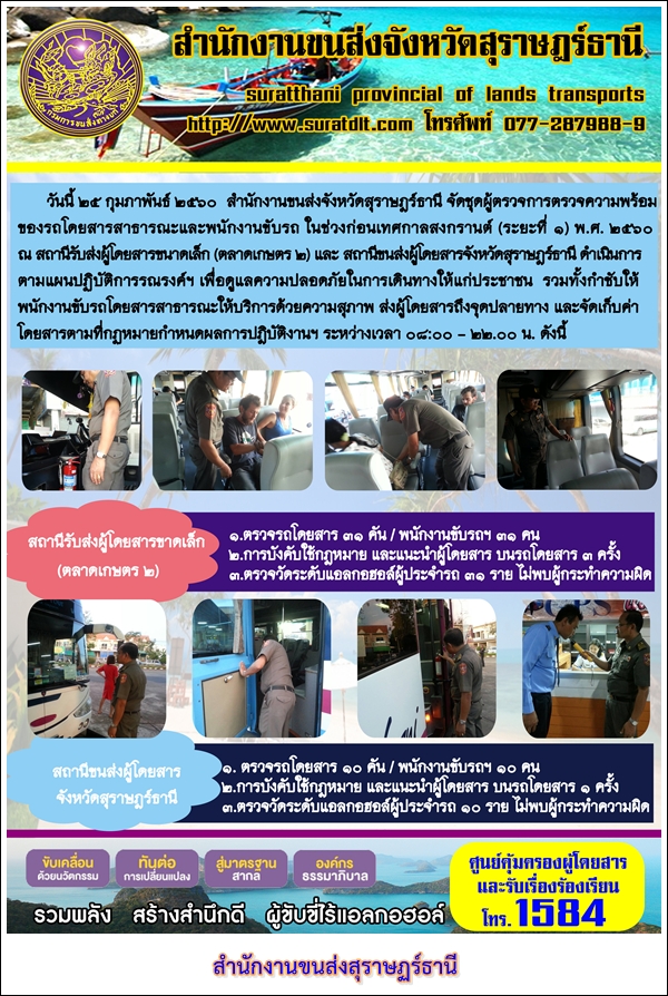 วันที่ 25 กุมภาพันธ์ 2560 สำนักงานขนส่งจังหวัดสุราษฏร์ธานี จัดชุดผู้ตรวจการตรวจความพร้อมของรถโดยสารสาธารณะและพนักงานขับรถ ในช่วงก่อนเทศกาลสงกรานต์ (ระยะที่ 1) พ.ศ.2560 ณ สถานีรับส่งผู้โดยสารขนาดเล็ก (ตลาดเกษตร 2) และสถานีขนส่งผู้โดยสารจังหวัดสุราษฏร์ธานี