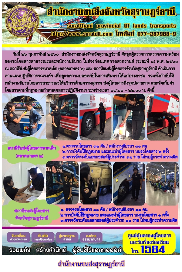 วันที่ 26 กุมภาพันธ์ 2560 สำนักงานขนส่งจังหวัดสุราษฏร์ธานี จัดชุดผู้ตรวจการตรวจความพร้อมของรถโดยสารสาธารณะและพนักงานขับรถ ในช่วงก่อนเทศกาลสงกรานต์ (ระยะที่ 1) พ.ศ.2560 ณ สถานีรับส่งผู้โดยสารขนาดเล็ก (ตลาดเกษตร 2) และสถานีขนส่งผู้โดยสารจังหวัดสุราษฏร์ธานี