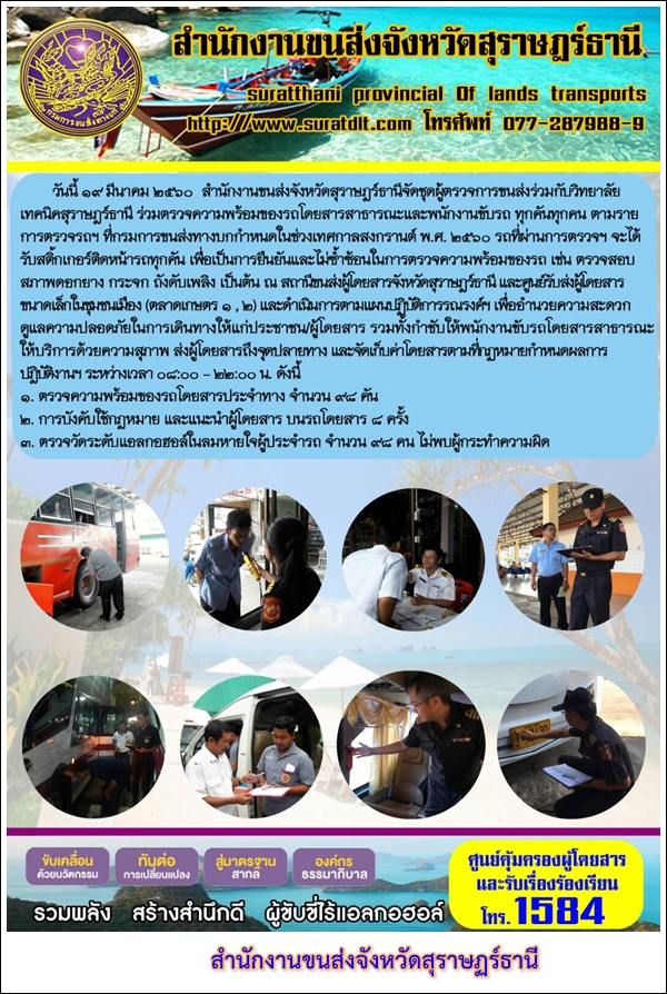 วันที่ 19 มีนาคม 2560 สำนักงานขนส่งจังหวัดสุราษฏร์ธานีจัดชุดผู้ตรวจการขนส่งร่วมกับวิทลัยเทคนิคสุราษฏร์ธานี ร่วมตรวจความพร้อมของรถโดยสารสาธารณะและพนักงานขับรถ ทุกคันทุกคน ตามรายการตรวจรถฯ ที่กรมการขนส่งทางบกกำหนดในช่วงเทศกาลสงกรานต์ พ.ศ.2560