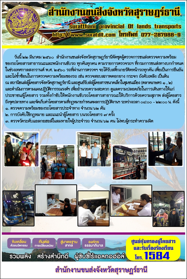 วันที่ 22 มีนาคม 2560 สำนักงานขนส่งจังหวัดสุราษฏร์ธานีจัดชุดผู้ตรวจการขนส่งตรวจความพร้อมของรถโดยสารสาธารณะและพนักงานขับรถ ทุกคันทุกคนตามรายการตรวจฯ ที่กรมการขนส่งทางบกกำหนด ในช่วงเทศกาลสงกรานต์ พ.ศ.2560 