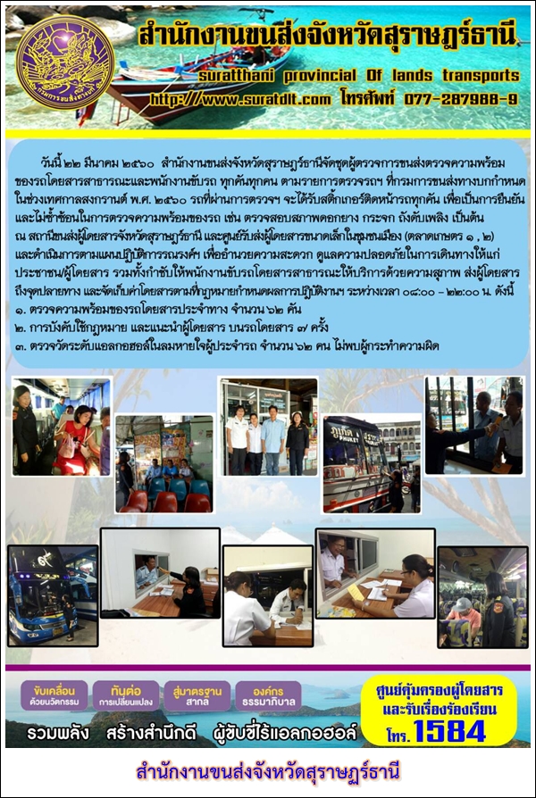 วันที่ 22 มีนาคม 2560 สำนักงานขนส่งจังหวัดสุราษฏร์ธานีจัดชุดผู้ตรวจการขนส่งตรวจความพร้อมของรถโดยสารสาธารณะและพนักงานขับรถ ทุกคันทุกคน ตามรายการตรวจรถฯ ที่กรมการขนส่งทางบกกำหนด ในช่วงเทศกาลสงกรานต์ พ.ศ.2560 รถที่ผ่านการตรวจฯ จะได้รับสติ๊กเกอร์ติดหน้ารถทุกคัน เพื่อเป็นการยืนยันและไม่ซ้ำซ้อนในการตรวจความพร้อมของรถ