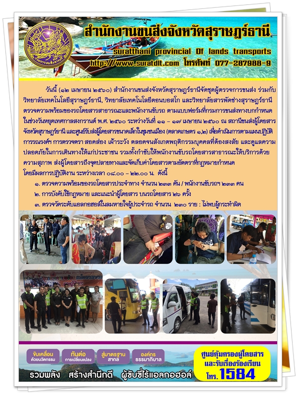 วันที่ 12 เมษายน 2560 สำนักงานขนส่งจังหวัดสุราษฏร์ธานีจัดชุดผู้ตรวจการขนส่ง ร่วมกับวิทยาลัยเทคโนโลยีสุราษฏร์ธานี วิทยาลัยเทคโนโลยีดอนบอสโก และวิทยาลัยสารพัดช่างสุราษฏร์ธานี ตรวจความพร้อมของรถโดยสารสาธารณะและพนักงานขับรถ ตามแบบฟอร์มที่กรมการขนส่งทางบกกำหนด ในช่วงวันหยุดเทศกาลสงกรานต์ พ.ศ.2560