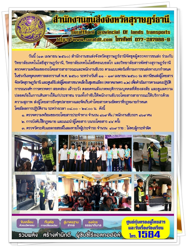 วันที่ 13 เมษายน 2560 สำนักงานขนส่งจังหวัดสุราษฏร์ธานีจัดชุดผู้ตรวจการขนส่ง ร่วมกับ วิทยาลัยเทคโนโลยีสุราษฏร์ธานี วิทยาเทคโนโลยีดอนบอสโก และวิทยาลัยสารพัดช่างสุราษฏร์ธานี ตรวจความพร้อมรถโดยสารสาธารณะและพนักงานขับรถ ตามแบบฟอร์มที่กรมการขนส่งทางบกกำหนด