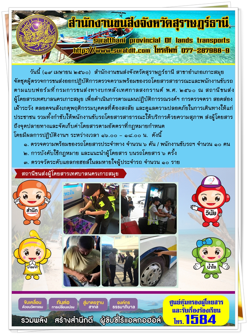 วันที่ 19 เมษายน 2560 สำนักงานขนส่งจังหวัดสุราษฏร์ธานี สาขาอำเภอเกาะสมุย จัดชุดผู้ตรวจการขนส่งออกปฏิบัติการตรวจความพร้อมของรถโดยสารสาธารณะและพนักงานขับรถตามแบบฟอร์มที่กรมการขนส่งทางบกหลังเทศกาลสงกรานต์ พ.ศ.2560 ณ สถานีขนส่งผู้โดยสารเทศบาลนครเกาะสมุย