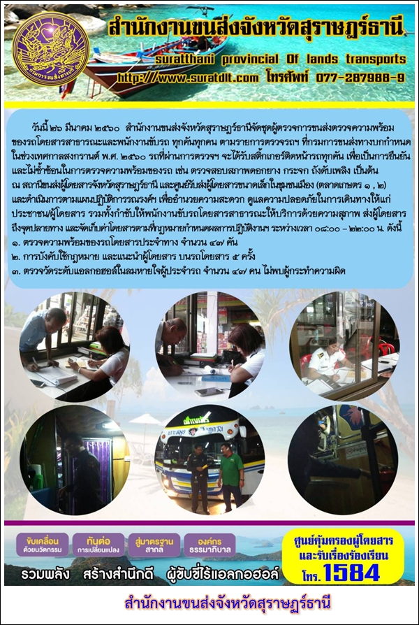 วันที่ 26 มีนาคม 2560 สำนักงานขนส่งจังหวัดสุราษฏร์ธานีจัดชุดผู้ตรวจการขนส่งตรวจความพร้อมของรถโดยสารสาธารณะและพนักงานขับรถ ทุกคันทุกคน ตามรายการตรวจรถฯ ที่กรมการขนส่งทางบกกำหนดในช่วงเทศกาลสงกรานต์ พ.ศ.2560 รถที่ผ่านการตรวจ จะได้รับสติ๊กเกอร์ติดหน้ารถทุกคัน