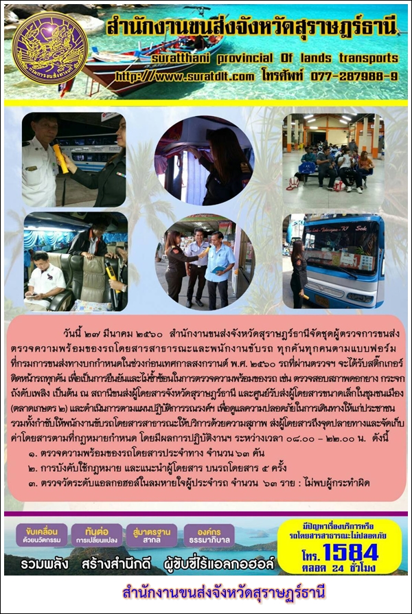 วันที่ 27 มีนาคม 2560 สำนักงานขนส่งจังหวัดสุราษฏร์ธานีจัดชุดผู้ตรวจการขนส่งตรวจความพร้อมของรถโดยสารสาธารณะและพนักงานขับรถ ทุกคันทุกคนตามแบบฟอร์มที่กรมการขนส่งทางบกกำหนดในช่วงก่อนเทศกาลสงกรานต์ พ.ศ.2560 รถที่ผ่านตรวจฯ จะได้รับสติ๊กเกอร์ติดรถทุกคัน