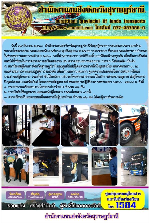 วันที่ 29 มีนาคม 2560 สำนักงานขนส่งจังหวัดสุราษฏร์ธานีจัดชุดผู้ตรวจการขนส่งตรวจความพร้อมของรถโดยสารสาธารณะและพนักงานขับรถ ทุกคันทุกคนตามแบบฟอร์มที่กรมการขนส่งทางบกกำหนดในช่วงก่อนเทศกาลสงกรานต์ พ.ศ.2560 รถที่ผ่านตรวจฯ จะได้รับสติ๊กเกอร์ติดรถทุกคัน