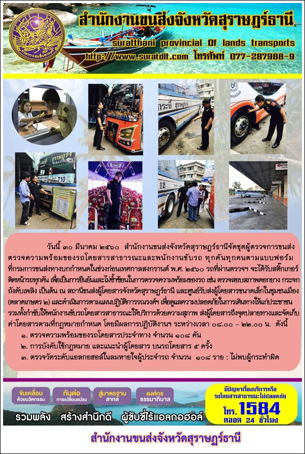 วันที่ 30 มีนาคม 2560 สำนักงานขนส่งจังหวัดสุราษฏร์ธานีจัดชุดผู้ตรวจการขนส่งตรวจความพร้อมของรถโดยสารสาธารณะและพนักงานขับรถ ทุกคันทุกคนตามแบบฟอร์มที่กรมการขนส่งทางบกกำหนดในช่วงก่อนเทศกาลสงกรานต์ พ.ศ.2560 รถที่ผ่านตรวจฯ จะได้รับสติ๊กเกอร์ติดรถทุกคัน