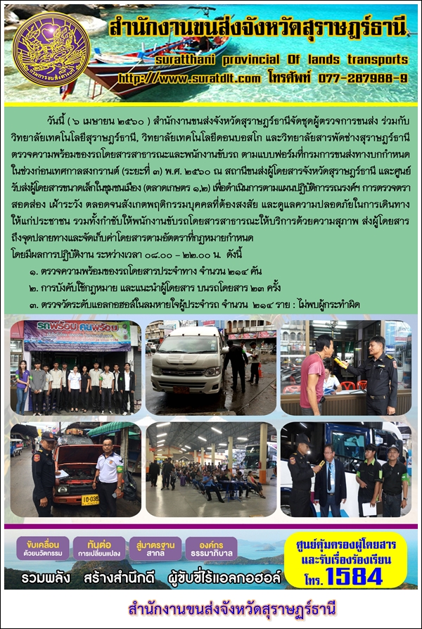 วันที่ 6 เมษายน 2560 สำนักงานขนส่งจังหวัดสุราษฏร์ธานีจัดชุดผู้ตรวจการขนส่ง ร่วมกับวิทยาลัยเทคโนโลยีสุราษฏร์ วิทยาลัยเทคโนโลยีดอนบอสโก และวิทยาลัยสารพัดช่างสุราษฏร์ธานีตรวจความพร้อมของรถโดยสารสาธารณะและพนักงานขับรถ ตามแบบฟอร์มที่กรมการขนส่งทางบกกำหนดในช่วงก่อนเทศกาลสงกรานต์ (ระยะที่ 3) พ.ศ.2560